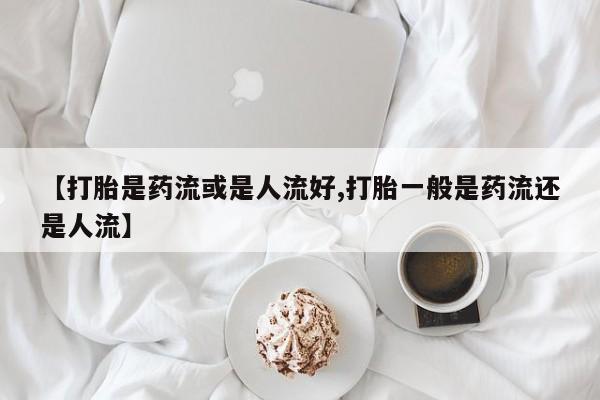 打胎药私人店联系方式保密发货,指导用药【打胎是药流或是人流好,打胎一般是药流还是人流】