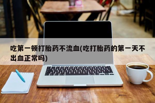 打胎药私人店联系方式保密发货,指导用药吃第一顿打胎药不流血(吃打胎药的第一天不出血正常吗)