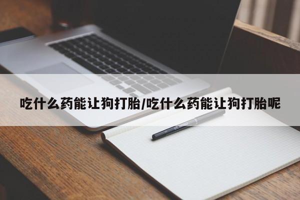 打胎药私人店联系方式保密发货,指导用药吃什么药能让狗打胎/吃什么药能让狗打胎呢