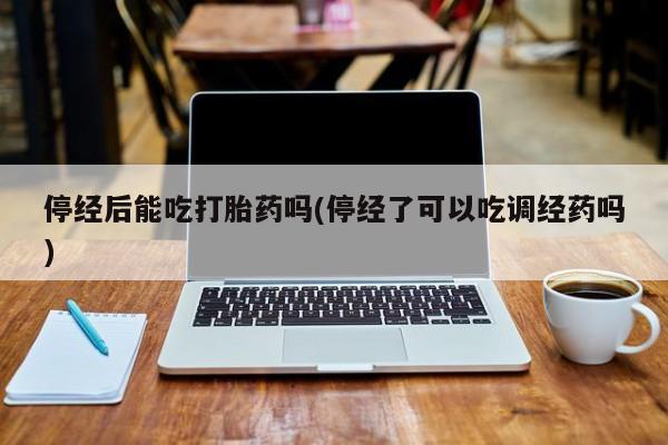 打胎药私人店联系方式保密发货,指导用药停经后能吃打胎药吗(停经了可以吃调经药吗)