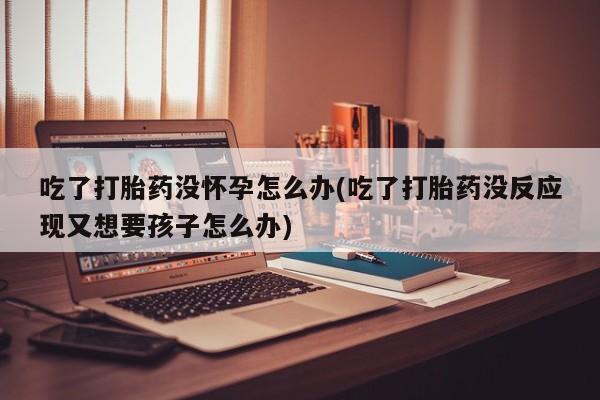 打胎药私人店联系方式保密发货,指导用药吃了打胎药没怀孕怎么办(吃了打胎药没反应现又想要孩子怎么办)