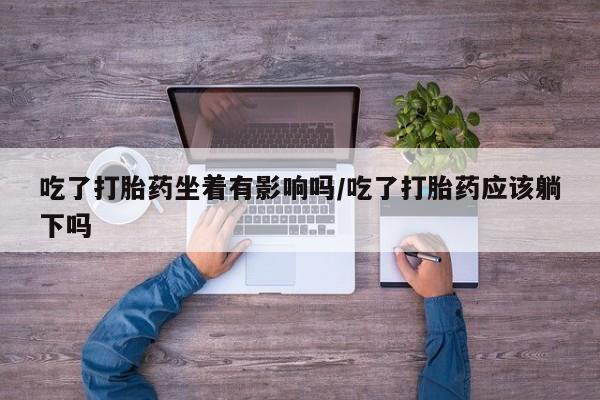 打胎药私人店联系方式保密发货,指导用药吃了打胎药坐着有影响吗/吃了打胎药应该躺下吗