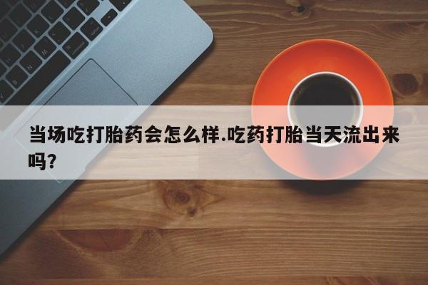 打胎药私人店联系方式保密发货,指导用药当场吃打胎药会怎么样.吃药打胎当天流出来吗？