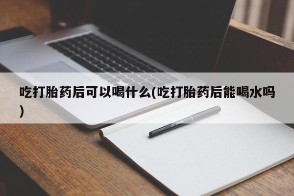 打胎药私人店联系方式保密发货,指导用药吃打胎药后可以喝什么(吃打胎药后能喝水吗)