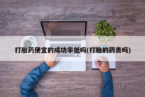打胎药私人店联系方式保密发货,指导用药打胎药便宜的成功率低吗(打胎的药贵吗)