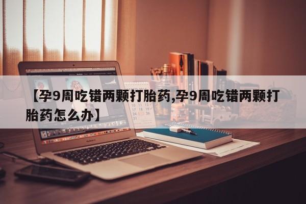 打胎药私人店联系方式保密发货,指导用药【孕9周吃错两颗打胎药,孕9周吃错两颗打胎药怎么办】