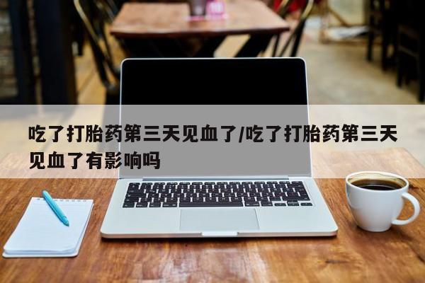 打胎药私人店联系方式保密发货,指导用药吃了打胎药第三天见血了/吃了打胎药第三天见血了有影响吗