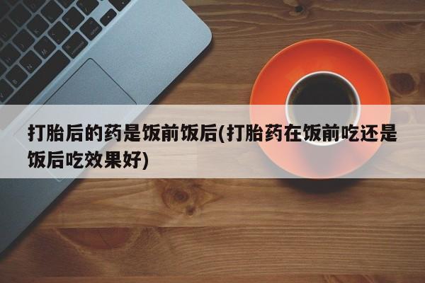 打胎药私人店联系方式保密发货,指导用药打胎后的药是饭前饭后(打胎药在饭前吃还是饭后吃效果好)