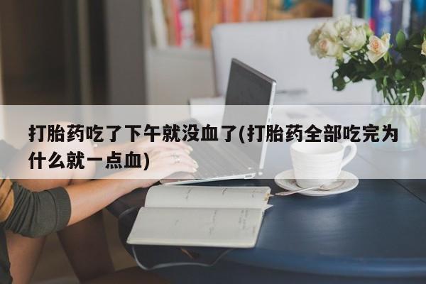 打胎药私人店联系方式保密发货,指导用药打胎药吃了下午就没血了(打胎药全部吃完为什么就一点血)