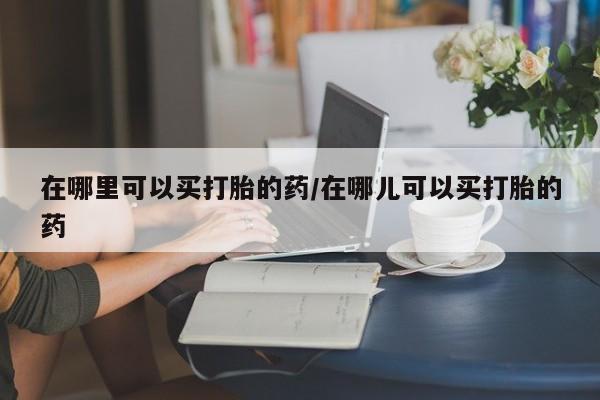 打胎药私人店联系方式保密发货,指导用药在哪里可以买打胎的药/在哪儿可以买打胎的药