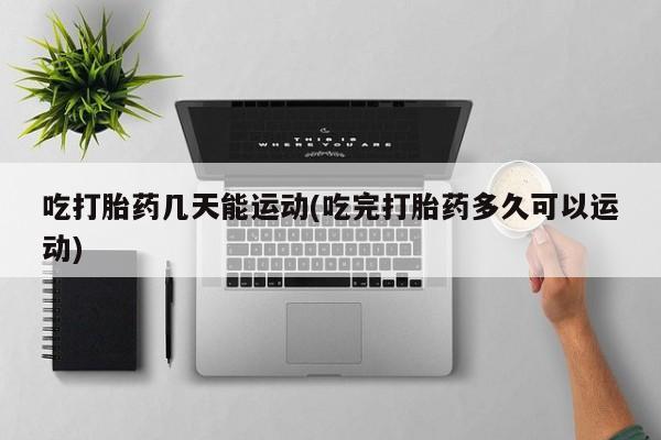 打胎药私人店联系方式保密发货,指导用药吃打胎药几天能运动(吃完打胎药多久可以运动)