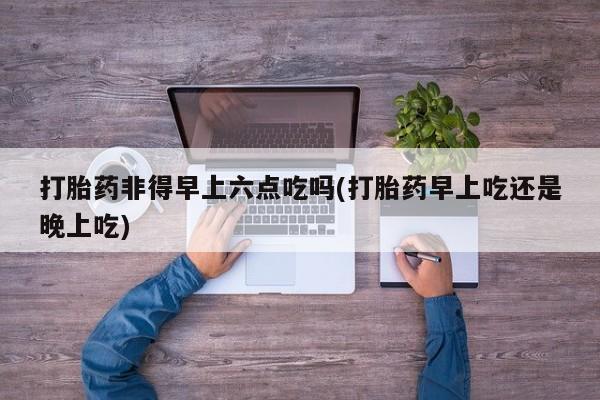 打胎药私人店联系方式保密发货,指导用药打胎药非得早上六点吃吗(打胎药早上吃还是晚上吃)