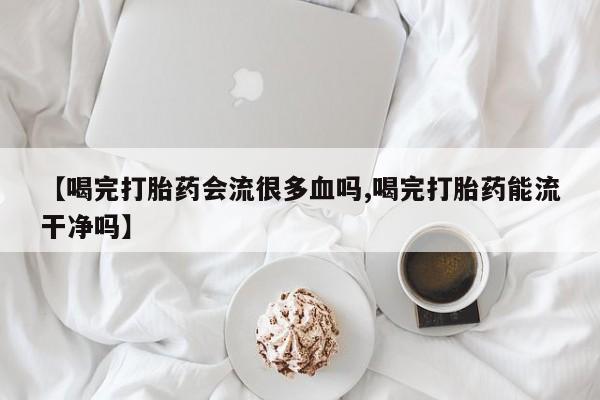 打胎药私人店联系方式保密发货,指导用药【喝完打胎药会流很多血吗,喝完打胎药能流干净吗】