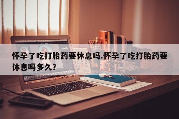 打胎药私人店联系方式保密发货,指导用药怀孕了吃打胎药要休息吗.怀孕了吃打胎药要休息吗多久？