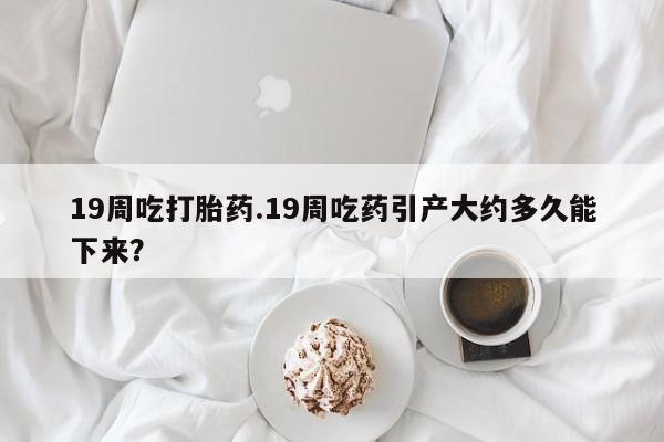 打胎药私人店联系方式保密发货,指导用药19周吃打胎药.19周吃药引产大约多久能下来？