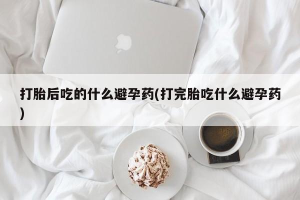 打胎药私人店联系方式保密发货,指导用药打胎后吃的什么避孕药(打完胎吃什么避孕药)