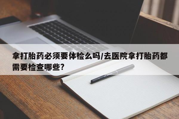 打胎药私人店联系方式保密发货,指导用药拿打胎药必须要体检么吗/去医院拿打胎药都需要检查哪些?