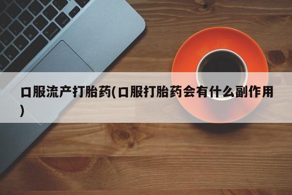 打胎药私人店联系方式保密发货,指导用药口服流产打胎药(口服打胎药会有什么副作用)