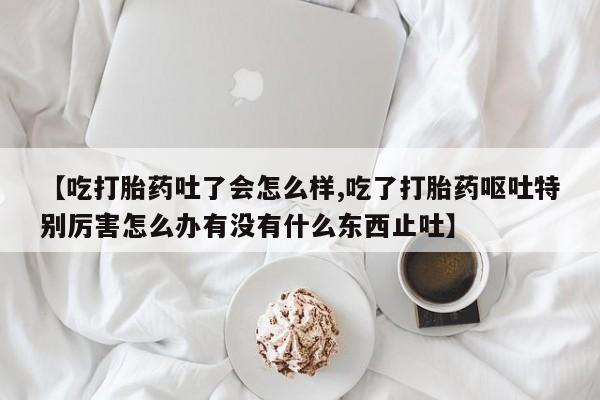打胎药私人店联系方式保密发货,指导用药【吃打胎药吐了会怎么样,吃了打胎药呕吐特别厉害怎么办有没有什么东西止吐】