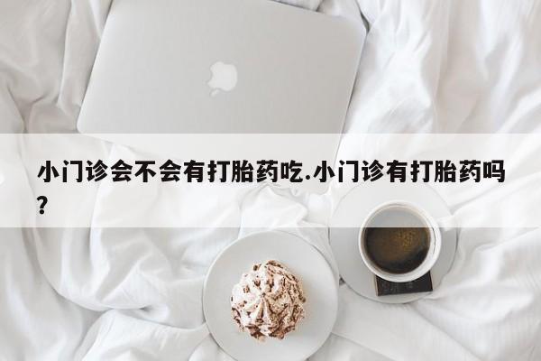 打胎药私人店联系方式保密发货,指导用药小门诊会不会有打胎药吃.小门诊有打胎药吗？