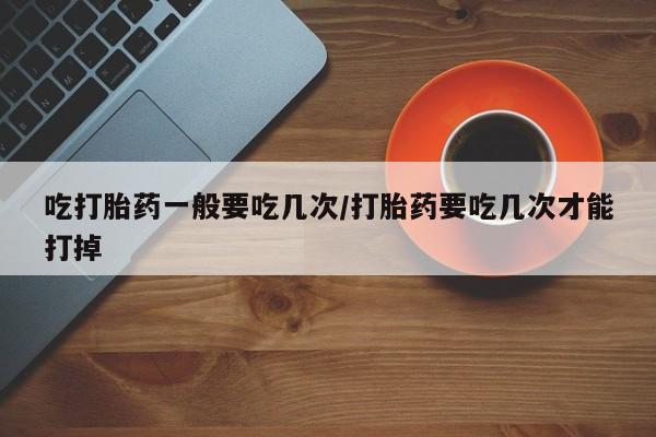 打胎药私人店联系方式保密发货,指导用药吃打胎药一般要吃几次/打胎药要吃几次才能打掉