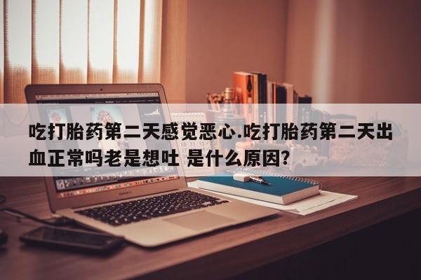 打胎药私人店联系方式保密发货,指导用药吃打胎药第二天感觉恶心.吃打胎药第二天出血正常吗老是想吐 是什么原因？