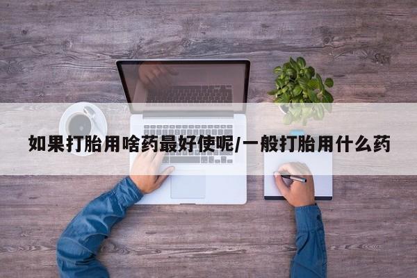 打胎药私人店联系方式保密发货,指导用药如果打胎用啥药最好使呢/一般打胎用什么药