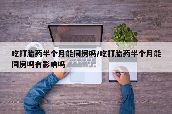 打胎药私人店联系方式保密发货,指导用药吃打胎药半个月能同房吗/吃打胎药半个月能同房吗有影响吗
