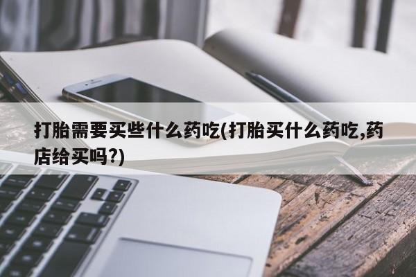 打胎药私人店联系方式保密发货,指导用药打胎需要买些什么药吃(打胎买什么药吃,药店给买吗?)