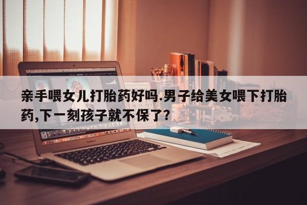 打胎药私人店联系方式保密发货,指导用药亲手喂女儿打胎药好吗.男子给美女喂下打胎药,下一刻孩子就不保了？