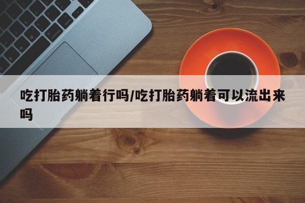 打胎药私人店联系方式保密发货,指导用药吃打胎药躺着行吗/吃打胎药躺着可以流出来吗