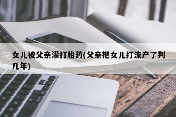 打胎药私人店联系方式保密发货,指导用药女儿被父亲灌打胎药(父亲把女儿打流产了判几年)