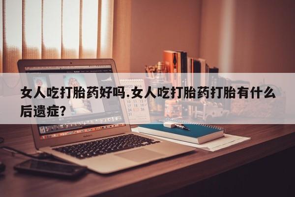 打胎药私人店联系方式保密发货,指导用药女人吃打胎药好吗.女人吃打胎药打胎有什么后遗症？