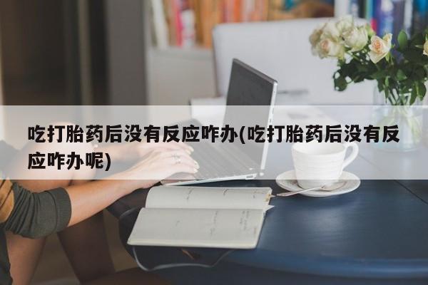 打胎药私人店联系方式保密发货,指导用药吃打胎药后没有反应咋办(吃打胎药后没有反应咋办呢)