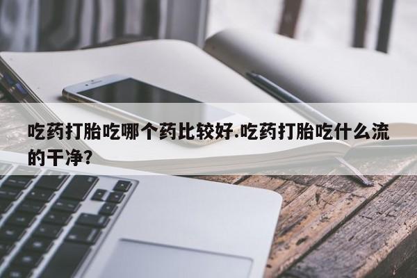 打胎药私人店联系方式保密发货,指导用药吃药打胎吃哪个药比较好.吃药打胎吃什么流的干净？