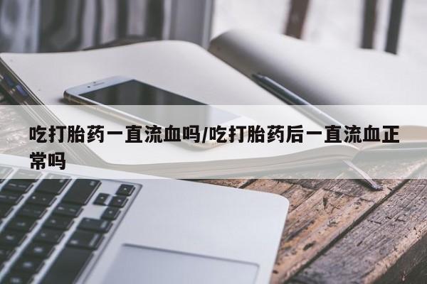 打胎药私人店联系方式保密发货,指导用药吃打胎药一直流血吗/吃打胎药后一直流血正常吗