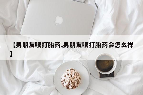 打胎药私人店联系方式保密发货,指导用药【男朋友喂打胎药,男朋友喂打胎药会怎么样】