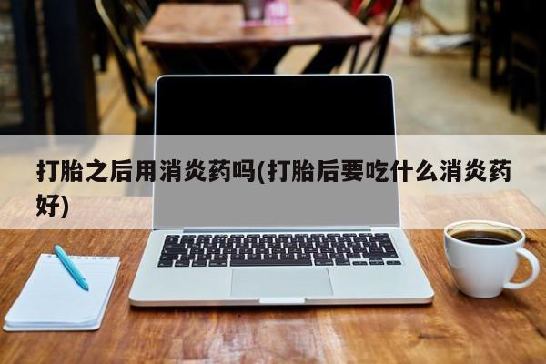 打胎药私人店联系方式保密发货,指导用药打胎之后用消炎药吗(打胎后要吃什么消炎药好)
