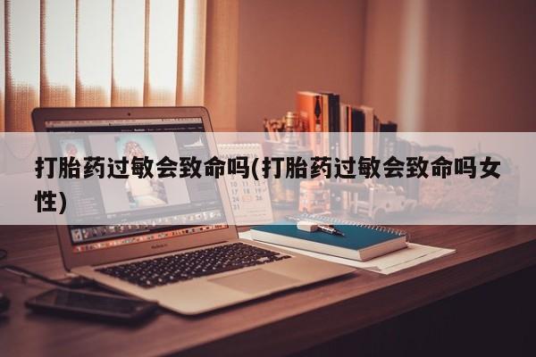 打胎药私人店联系方式保密发货,指导用药打胎药过敏会致命吗(打胎药过敏会致命吗女性)
