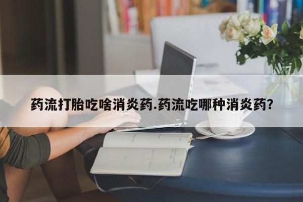 打胎药私人店联系方式保密发货,指导用药药流打胎吃啥消炎药.药流吃哪种消炎药？