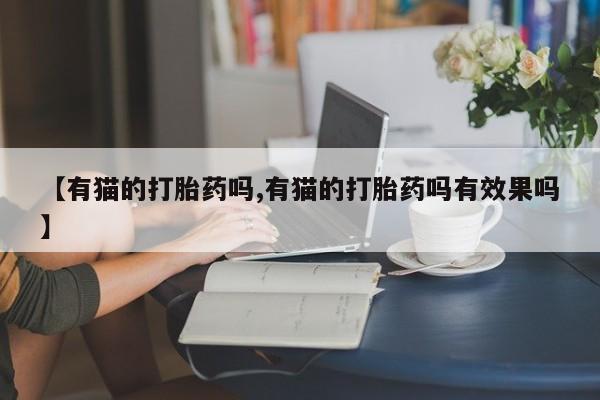 打胎药私人店联系方式保密发货,指导用药【有猫的打胎药吗,有猫的打胎药吗有效果吗】