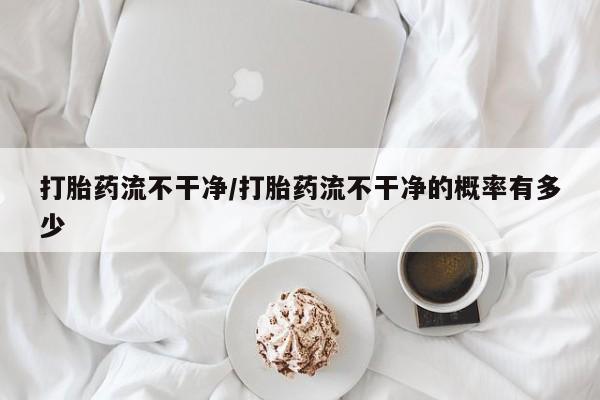 打胎药私人店联系方式保密发货,指导用药打胎药流不干净/打胎药流不干净的概率有多少
