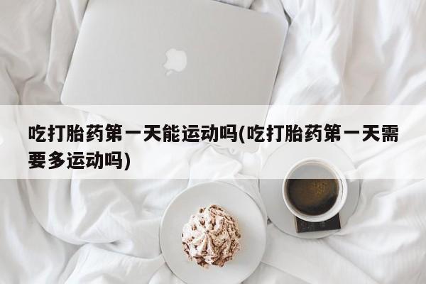打胎药私人店联系方式保密发货,指导用药吃打胎药第一天能运动吗(吃打胎药第一天需要多运动吗)