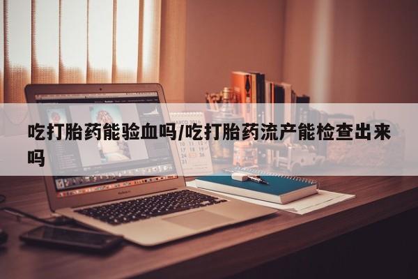 打胎药私人店联系方式保密发货,指导用药吃打胎药能验血吗/吃打胎药流产能检查出来吗